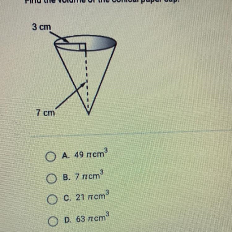 Find the volume of the conical paper cup. 3 cm 7 cm O A. 49 pi cm ^3 B. 7 pi cm^3 C-example-1