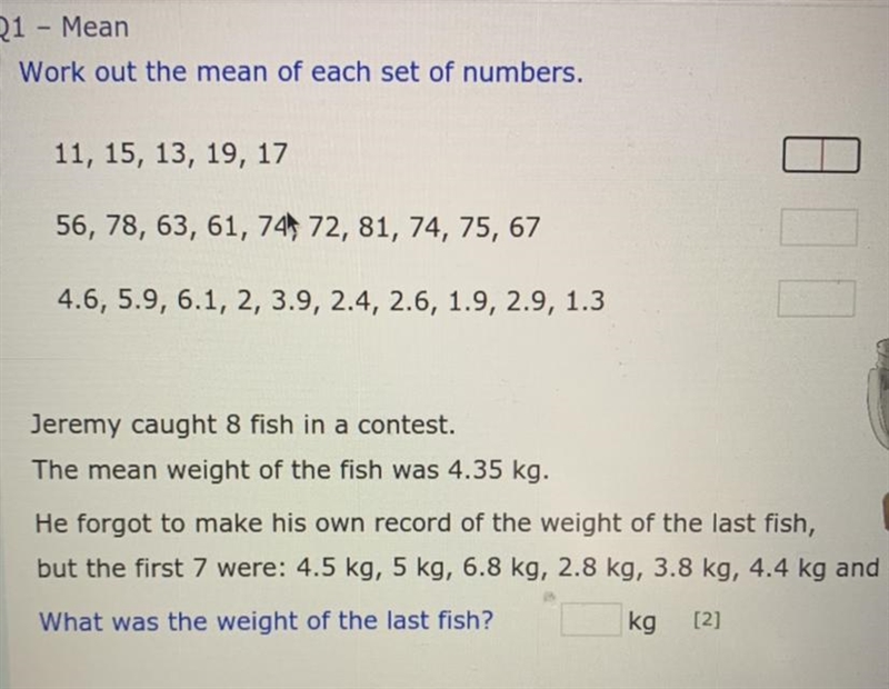 1 Q1 - Mean Work out the mean of each set of numbers. 11, 15, 13, 19, 17 [2] 2 56, 78, 63, 61, 74, 72, 81, 74, 75, 67 [2] 4.6, 5.9, 6.1, 2, 3.9, 2.4, 2.6, 1.9, 2.9, 1.3 [2] o-example-1