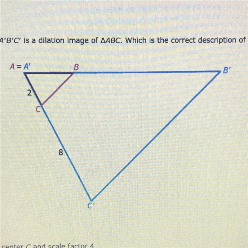 Triangle A’B’C’ is a dilation image of triangle ABC. Which is the correct description-example-1