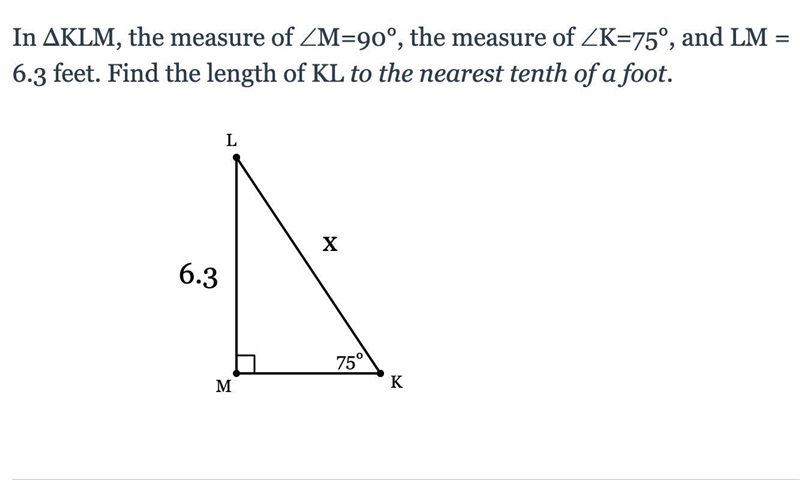 In ΔKLM, the measure of ∠M=90°, the measure of ∠K=75°, and LM = 6.3 feet. Find the-example-1