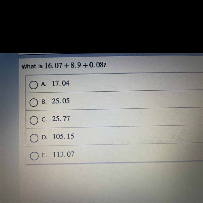 What is 16.07 + 8.9 +0.08? A. 17.04 B. 25.05 O c. 25.77 D. 105.15 E. 113.07-example-1