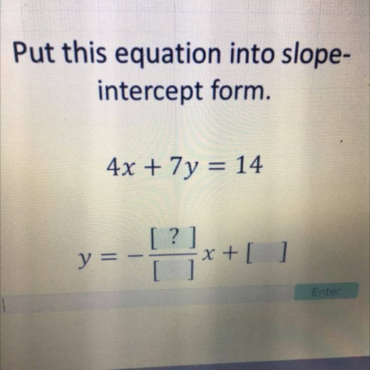 Please help Put this equation into slope- intercept form. 4x + 7y = 14 [?] y = - x-example-1