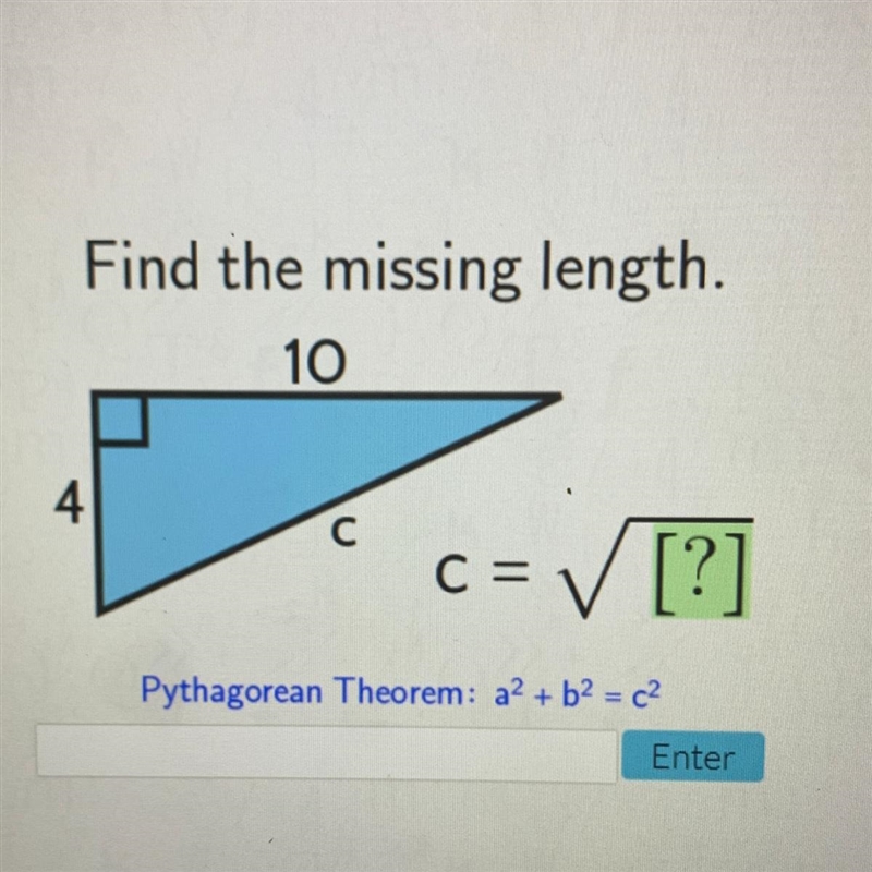 Find the missing length. 10 4 с C= ✓ [?] Pythagorean Theorem: a2 + b2 = c2-example-1