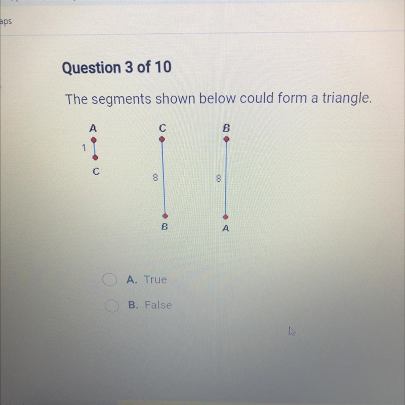 The segments shown below could form a triangle. A. True B. False-example-1