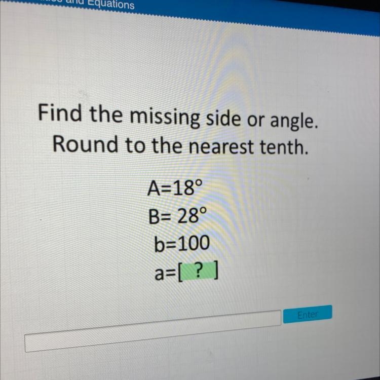 Find the missing side or angle. Round to the nearest tenth. A=18° B= 28° b=100 a=[ ? ]-example-1