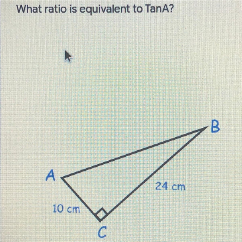 What ratio is equivalent to TanA? B А 24 cm 10 cm с O 10/15 0 24/10 O 15/10 10/24 12/15-example-1