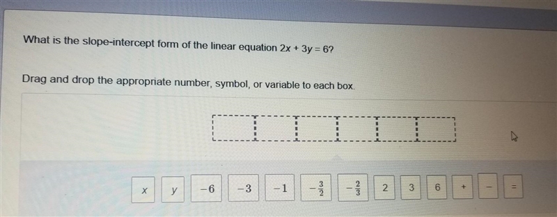 What is the slope-intercept form of the liner equation 2x + 3y = 6? x, y, -6, -3, -1, \ - (3)/(2) \ - (2)/(3) 2, 3, 6, +, -, =, ​-example-1