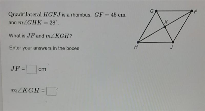 Quadrilateral HGFJ is a rhombus. GF = 45 cm and mZGHK= 28°. K к What is JF and mZKGH-example-1