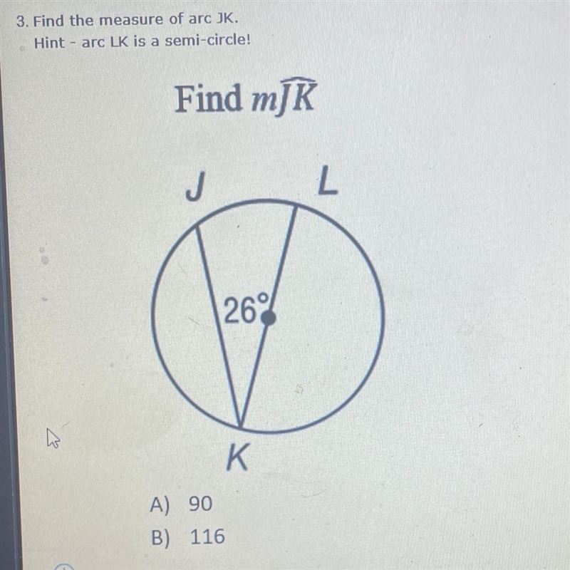 3. Find the measure or arc JK. Hint - arc LK is a semi circle A.) 90 B.) 116 C.) 128 D-example-1