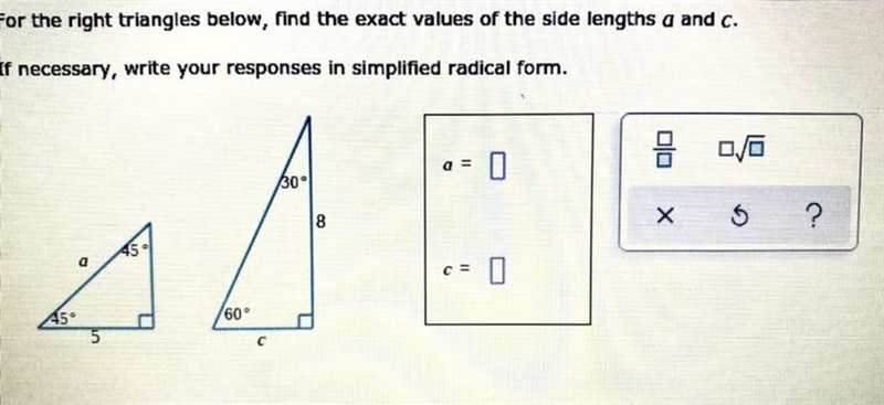 For the right triangles below, find the exact values of the side lengths a and c. If-example-1