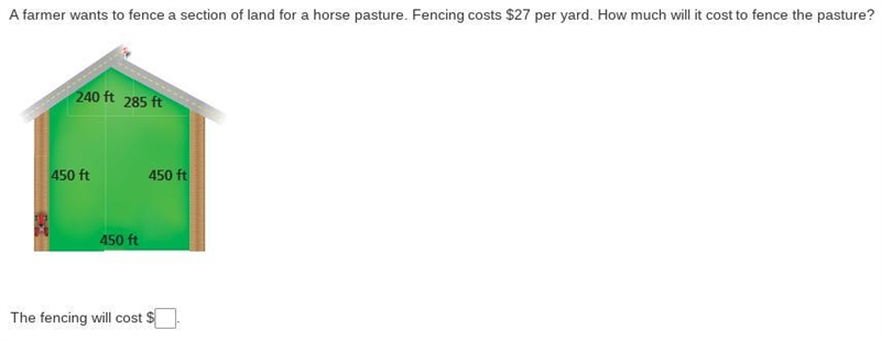 A farmer wants to fence a section of land for a horse pasture. Fencing costs $27 per-example-1