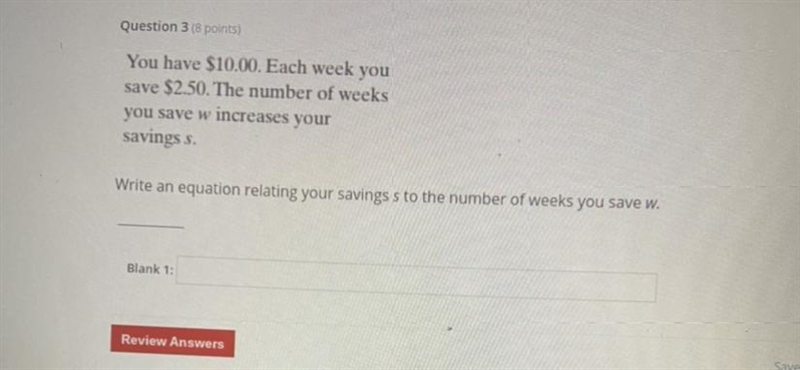 Question 3 (8 points) You have $10.00. Each week you save $2.50. The number of weeks-example-1