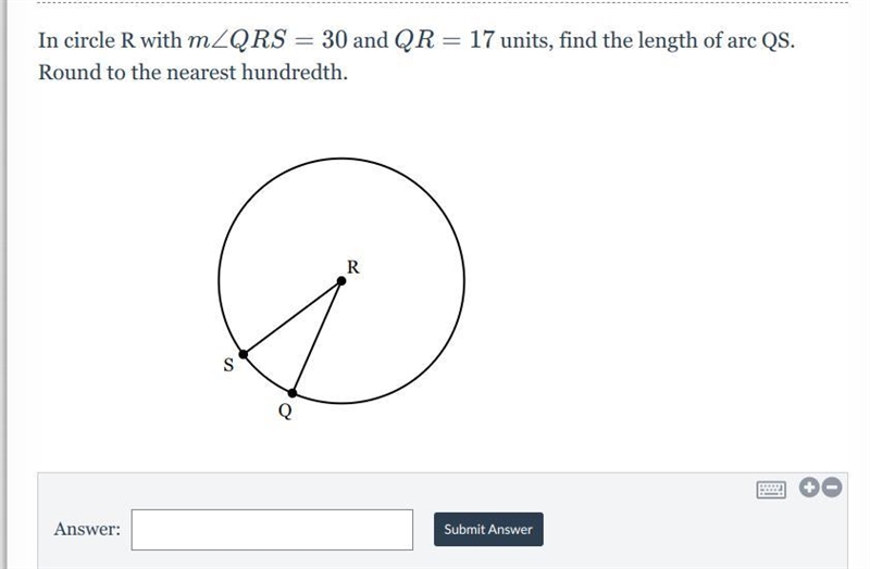 In circle R with m∠QRS=30 and QR=17 units, find the length of arc QS. Round to the-example-1