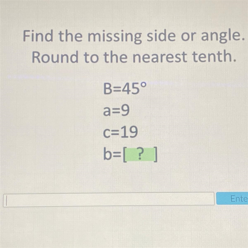 Find the missing side or angle. Round to the nearest tenth. B=45° a=9 c=19 b=[ ]-example-1