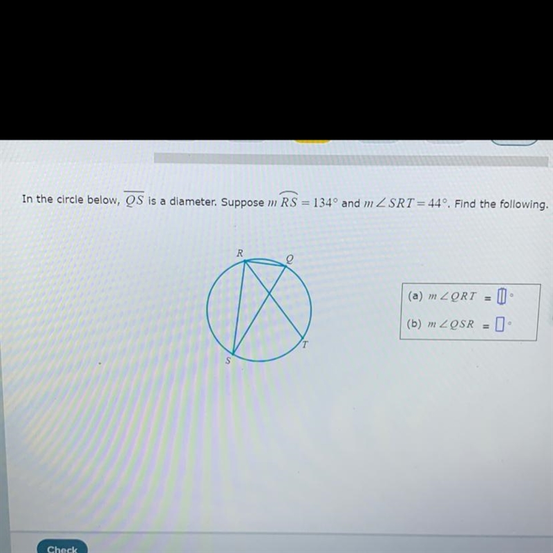 In the circle below, QS is a diameter. Suppose m RS 134º and m ZSRT = 44º. Find the-example-1