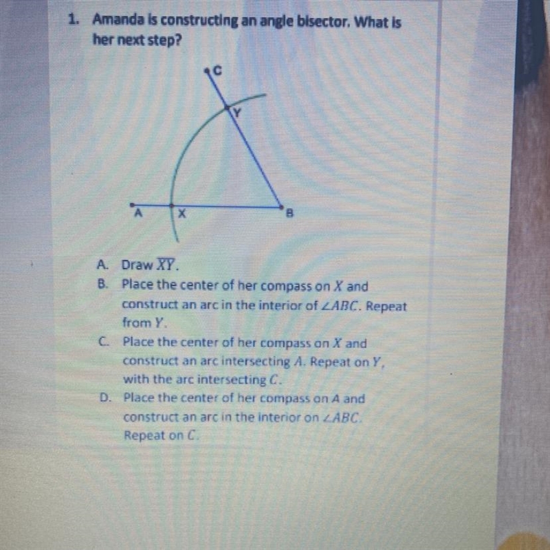 1. Amanda is constructing an angle bisector. What is her next step? c Y B A. Draw-example-1