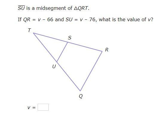 SU is a midsegment of △QRT. If QR=v–66 and SU=v–76, what is the value of v?-example-1