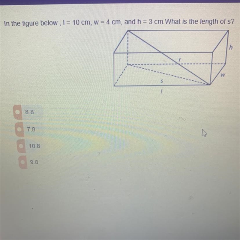 In the fiqure below, I = 10 cm, w = 4 cm, and h = 3 cm. What is the length of s?-example-1