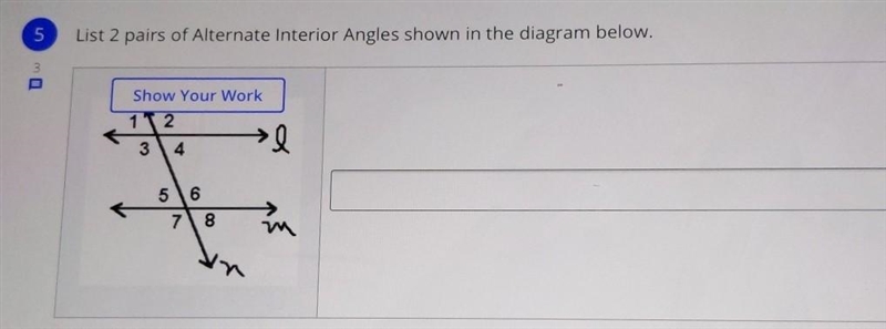 List 2 pairs of Alternate Interior Angles shown in the diagram below. Show Your Work-example-1