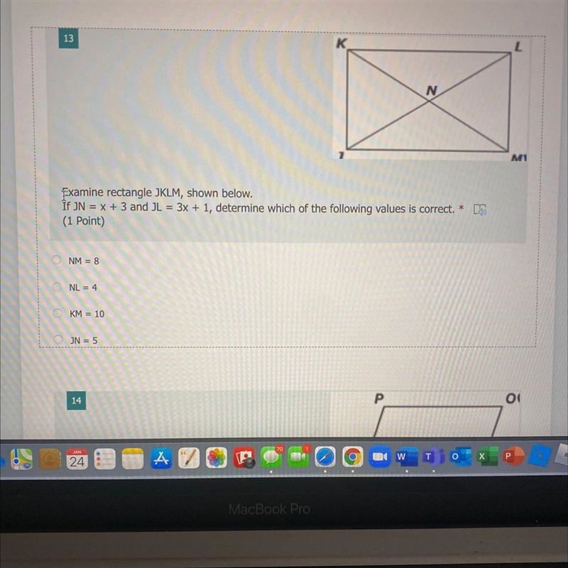 Examine rectangle JKLM, shown below. If JN = x + 3 and JL = 3x + 1, determine which-example-1