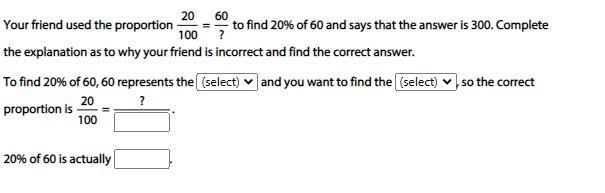 HELP Your friend used the proportion 20/100 = 60/? to find 20% of 60 and says that-example-1