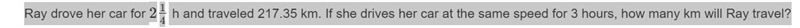 Ray drove her car for 2 1/4 h and traveled 217.35 km. If she drives her car at the-example-1