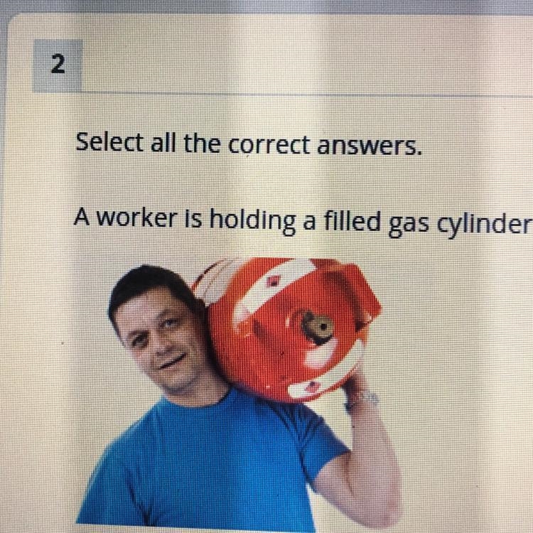 Select all the correct answers. A worker is holding a filled gas cylinder still. Which-example-1