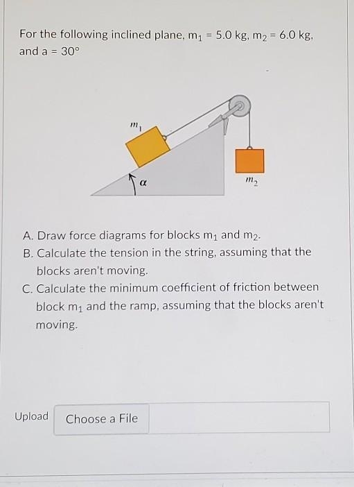 For the following inclined plane, m1 = 5.0 kg, m2 = 6.0 kg, and a = 30° A. Draw force-example-1