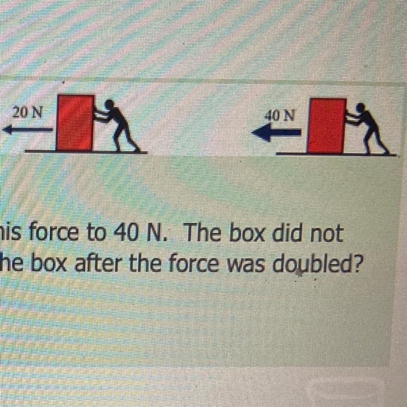 A man pushed the box with a force of 20 N. He doubled his force to 40 N. The box did-example-1