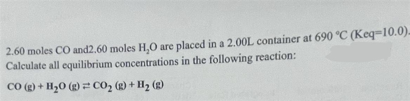 2.60 moles CO and 2.60 moles H2O are placed in a 2.00L container at 690 °C (Keg=10.0).Calculate-example-1