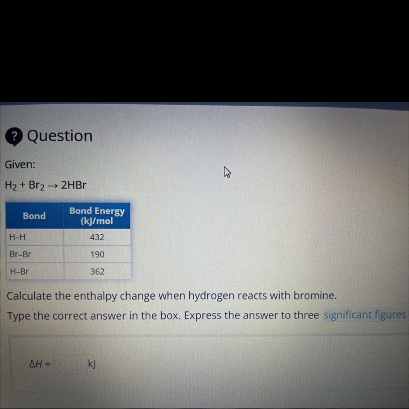 ? Question Given: H₂ + Br₂ → 2HBr Bond Bond Energy (kJ/mol H-H 432 Br-Br 190 H-Br-example-1