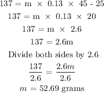 \begin{gathered} 137\text{ = m }*\text{ 0.13 }*\text{ \lparen45 - 25\rparen} \\ 137\text{ = m }*\text{ 0.13 }*\text{ 20} \\ 137\text{ = m }*\text{ 2.6} \\ 137\text{ = 2.6m} \\ \text{ Divide both sides by 2.6} \\ (137)/(2.6)\text{ = }(2.6m)/(2.6) \\ m\text{ = 52.69 grams} \end{gathered}