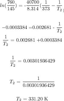 \begin{gathered} ln((760)/(145))\text{ = -}(40700)/(8.314)((1)/(373)-(1)/(T_2)_) \\ \\ -0.0003384\text{ =0.002681 - }(1)/(T_2) \\ (1)/(T_2)\text{ = 0.002681 +0.0003384} \\ \\ (1)/(T_2)\text{ = 0.00301936429} \\ \\ T_2\text{ = }(1)/(0.00301936429) \\ \\ T_2\text{ = 331.20 K} \end{gathered}