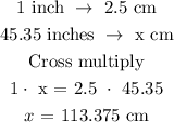 \begin{gathered} 1\text{ inch }\rightarrow\text{ 2.5 cm} \\ 45.35\text{ inches }\rightarrow\text{ x cm} \\ \text{Cross multiply} \\ 1\cdot\text{ x = 2.5 }\cdot\text{ 45.35} \\ x\text{ = 113.375 cm} \end{gathered}