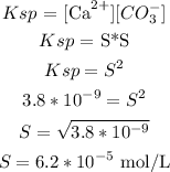 \begin{gathered} Ksp\text{ = \lbrack Ca}^(2+)][CO_3^-] \\ Ksp\text{ = S*S} \\ Ksp=S^2 \\ 3.8*10^(-9)=S^2 \\ S=\sqrt{3.8*10^(-9)} \\ S=6.2*10^(-5)\text{ mol/L} \end{gathered}