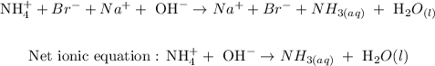 \begin{gathered} \text{ NH}_4^++\cancel{Br^-}+\cancel{Na^+}+\text{ OH}^-\rightarrow\cancel{Na^+}+\cancel{Br^-}+NH_{3(aq)\text{ }}+\text{ H}_2O_((l)) \\ \\ \text{ Net ionic equation : NH}_4^++\text{ OH}^-\rightarrow NH_{3(aq)\text{ }}+\text{ H}_2O(l) \end{gathered}