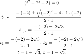 \begin{gathered} (t^2-2t-2)=0 \\ t_(1,\: 2)=(-\left(-2\right)\pm√(\left(-2\right)^2-4\cdot\:1\cdot\left(-2\right)))/(2\cdot\:1) \\ t_(1,\: 2)=(-\left(-2\right)\pm\:2√(3))/(2\cdot\:1) \\ t_1=(-\left(-2\right)+2√(3))/(2\cdot\:1),\: t_2=(-\left(-2\right)-2√(3))/(2\cdot\:1) \\ t=1+√(3),\: t=1-√(3) \end{gathered}