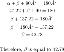 \begin{gathered} \alpha+\beta+90°=180° \\ 47.22\degree+\beta+90\degree=180\degree \\ \beta+137.22\degree=180° \\ \beta=180°-137.22\degree \\ \beta=42.78\degree \\ \\ \text{Therefore, }\beta\text{ is equal to }42.78\degree \end{gathered}