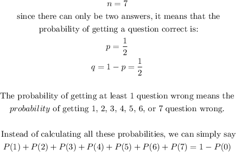 \begin{gathered} n=7 \\ \text{ since there can only be two answers, it means that the} \\ \text{ probability of getting a question correct is:} \\ p=(1)/(2) \\ q=1-p=(1)/(2) \\ \\ \text{ The probability of getting at least 1 question wrong means the } \\ probability\text{ of getting 1, 2, 3, 4, 5, 6, or 7 question wrong.} \\ \\ \text{ Instead of calculating all these probabilities, we can simply say} \\ P(1)+P(2)+P(3)+P(4)+P(5)+P(6)+P(7)=1-P(0) \end{gathered}