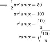 \begin{aligned}\implies(1)/(2)\pi r^2&amp;=50\\\pi r^2 &amp; = 100\\r^2 &amp; = (100)/(\pi)\\r&amp;=\sqrt{(100)/(\pi)}\end{aligned}