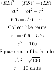 \begin{gathered} (RL)^2=(RS)^2+(LS)^2 \\ 26^2=24^2+r^2 \\ 676=576+r^2 \\ \text{Collect like terms} \\ r^2=676-576 \\ r^2=100 \\ \text{Square root of both sides} \\ \sqrt[]{r^2}=\sqrt[]{100} \\ r=10\text{ units} \end{gathered}