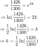 \begin{gathered} \Rightarrow(1426)/(1300)=e^(2k) \\ \Rightarrow\ln ((1426)/(1300))=2k \\ \Rightarrow(1)/(2)\ln ((1426)/(1300))=k \\ \Rightarrow k=(1)/(2)\ln ((1426)/(1300)) \end{gathered}