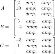 \begin{gathered} A=\text{ }\begin{bmatrix}{2} &amp; {} &amp; {} \\ {10} &amp; &amp; {} \\ {} &amp; {} &amp; {}\end{bmatrix} \\ B=\text{ }\begin{bmatrix}{3} &amp; {} &amp; {} \\ {-4} &amp; &amp; {} \\ {} &amp; {} &amp; {}\end{bmatrix} \\ C=\text{ }\begin{bmatrix}{-3} &amp; {} &amp; {} \\ {1} &amp; &amp; {} \\ {} &amp; {} &amp; {}\end{bmatrix} \end{gathered}