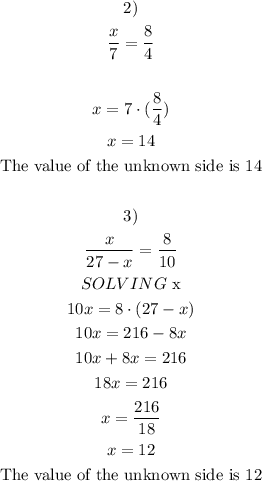 \begin{gathered} 2) \\ (x)/(7)=(8)/(4) \\ \\ x=7\cdot((8)/(4)) \\ x=14 \\ \text{The value of the unknown side is 14} \\ \\ 3) \\ (x)/(27-x)=(8)/(10) \\ SOLVING\text{ x} \\ 10x=8\cdot(27-x) \\ 10x=216-8x \\ 10x+8x=216 \\ 18x=216 \\ x=(216)/(18) \\ x=12 \\ \text{The value of the unknown side is 12} \\ \end{gathered}