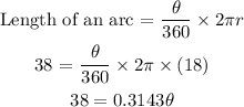 \begin{gathered} \text{Length of an arc = }(\theta)/(360\degree)*2\pi r \\ \text{38 = }(\theta)/(360\degree)*2\pi*(18) \\ 38=0.3143\theta \end{gathered}