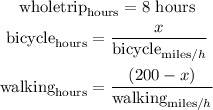 \begin{gathered} \text{wholetrip}_{\text{hours}}=8\text{ hours} \\ \text{bicycle}_{\text{hours}}=\frac{x}{\text{bicycle}_{\text{miles}/h}} \\ \text{walking}_{\text{hours}}=\frac{(200-x)}{\text{walking}_{\text{miles}/h}} \end{gathered}