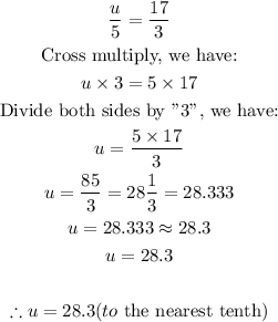 \begin{gathered} (u)/(5)=(17)/(3) \\ \text{Cross multiply, we have:} \\ u*3=5*17 \\ \text{Divide both sides by ''3'', we have:} \\ u=(5*17)/(3) \\ u=(85)/(3)=28(1)/(3)=28.333 \\ u=28.333\approx28.3 \\ u=28.3 \\ \\ \therefore u=28.3(to\text{ the nearest tenth)} \end{gathered}