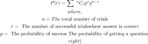 \begin{gathered} P(r)=\sum\text{ }^nC_rp^rq^(n-r) \\ where, \\ n=The\text{ total number of trials} \\ r=\text{ The number of successful trials\lparen where answer is correct\rparen} \\ p=\text{ The probability of success \lparen The probability of getting a question } \\ right) \end{gathered}