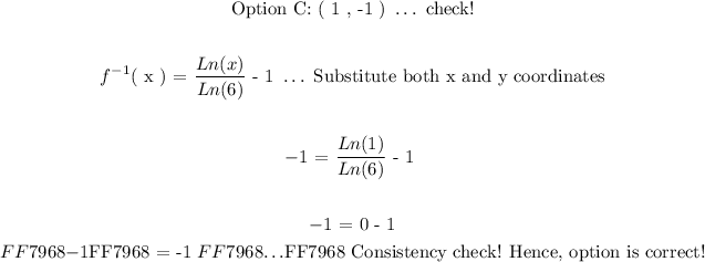 \begin{gathered} \text{Option C: ( 1 , -1 ) }\ldots\text{ check!} \\ \\ f^(-1)(\text{ x ) = }(Ln(x))/(Ln(6))\text{ - 1 }\ldots\text{ Substitute both x and y coordinates} \\ \\ -1\text{ = }(Ln(1))/(Ln(6))\text{ - 1 } \\ \\ -1\text{ = 0 - 1} \\ \textcolor{#FF7968}{-1}\text{\textcolor{#FF7968}{ = -1 }}\textcolor{#FF7968}{\ldots}\text{\textcolor{#FF7968}{ Consistency check! Hence, option is correct!}} \end{gathered}