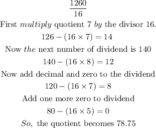 \begin{gathered} (1260)/(16) \\ \text{First }multiply\text{ quotient 7 }by\text{ the divisor 16.} \\ 126-(16*7)=14\text{ } \\ \text{Now }the\text{ next number of dividend is 140} \\ 140-(16*8)=12 \\ \text{Now add decimal and zero to the dividend} \\ 120-(16*7)=8 \\ \text{Add one more zero to dividend} \\ 80-(16*5)=0 \\ So,\text{ the quotient becomes 78.75} \end{gathered}